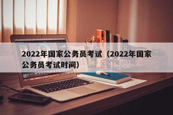 2022年国家公务员考试（2022年国家公务员考试时间）
