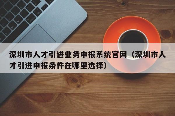 深圳市人才引进业务申报系统官网（深圳市人才引进申报条件在哪里选择）