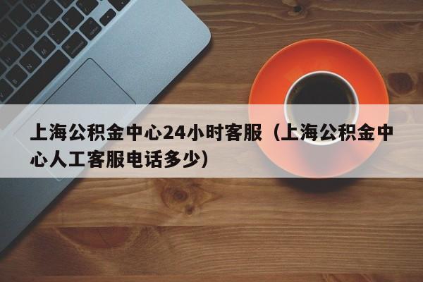 上海公积金中心24小时客服（上海公积金中心人工客服电话多少）