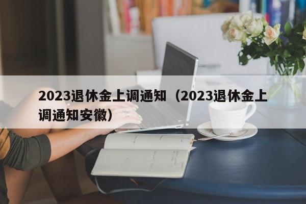 2023退休金上调通知（2023退休金上调通知安徽）