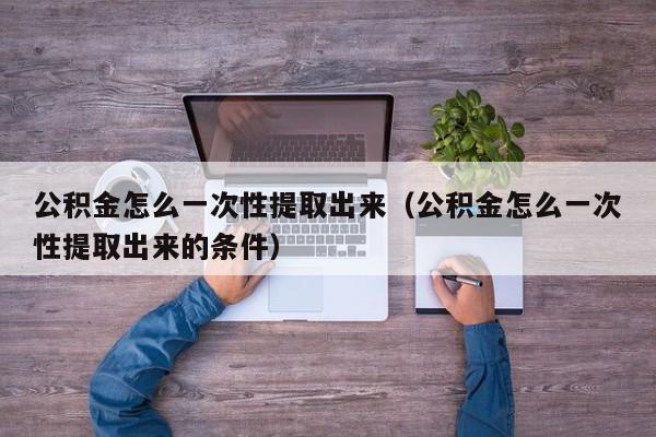 公积金怎么一次性提取出来（公积金怎么一次性提取出来的条件）