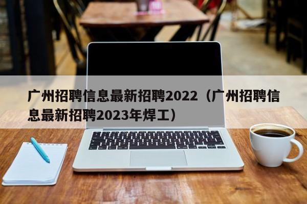 广州招聘信息最新招聘2022（广州招聘信息最新招聘2023年焊工）