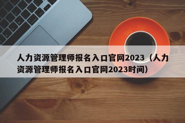 人力资源管理师报名入口官网2023（人力资源管理师报名入口官网2023时间）