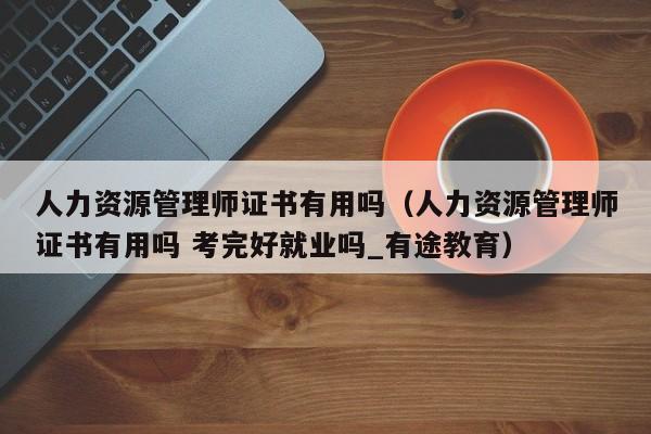 人力资源管理师证书有用吗（人力资源管理师证书有用吗 考完好就业吗_有途教育）