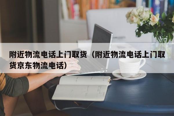 附近物流电话上门取货（附近物流电话上门取货京东物流电话）