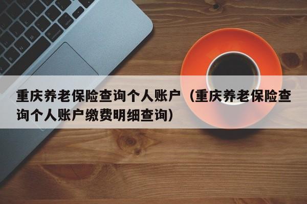 重庆养老保险查询个人账户（重庆养老保险查询个人账户缴费明细查询）