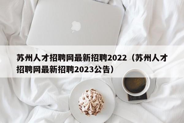苏州人才招聘网最新招聘2022（苏州人才招聘网最新招聘2023公告）