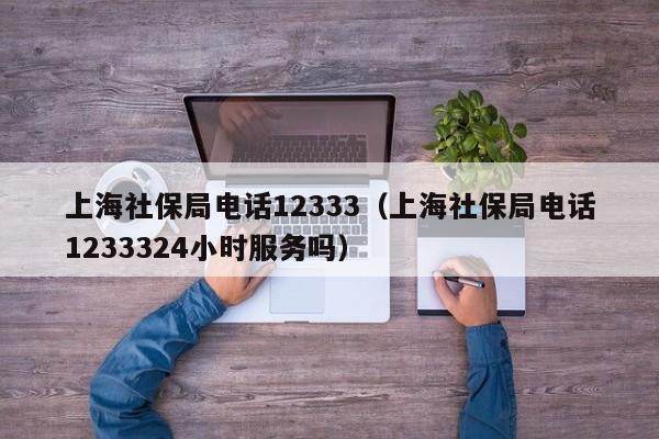 上海社保局电话12333（上海社保局电话1233324小时服务吗）