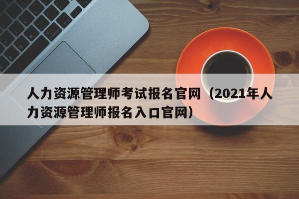 人力资源管理师考试报名官网（2021年人力资源管理师报名入口官网）