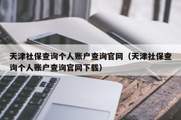 天津社保查询个人账户查询官网（天津社保查询个人账户查询官网下载）