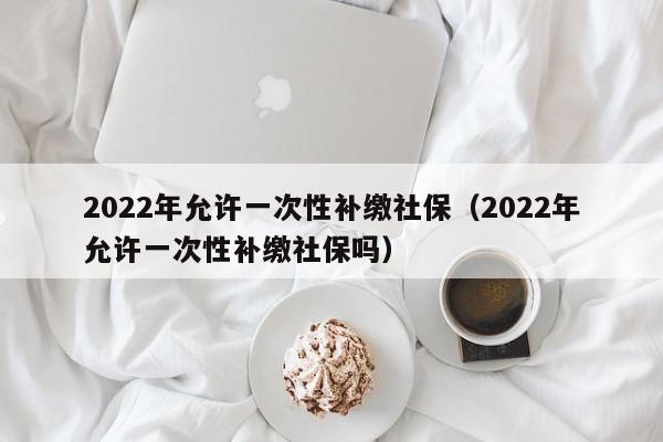 2022年允许一次性补缴社保（2022年允许一次性补缴社保吗）