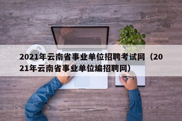 2021年云南省事业单位招聘考试网（2021年云南省事业单位编招聘网）