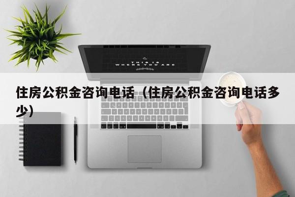 住房公积金咨询电话（住房公积金咨询电话多少）