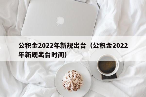 公积金2022年新规出台（公积金2022年新规出台时间）