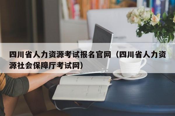 四川省人力资源考试报名官网（四川省人力资源社会保障厅考试网）