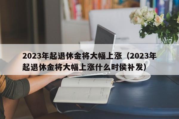 2023年起退休金将大幅上涨（2023年起退休金将大幅上涨什么时侯补发）