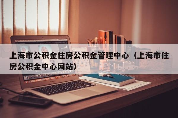 上海市公积金住房公积金管理中心（上海市住房公积金中心网站）