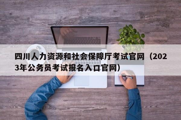 四川人力资源和社会保障厅考试官网（2023年公务员考试报名入口官网）