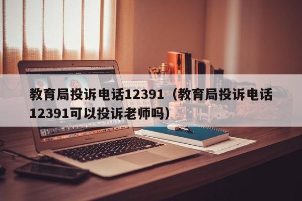 教育局投诉电话12391（教育局投诉电话12391可以投诉老师吗）