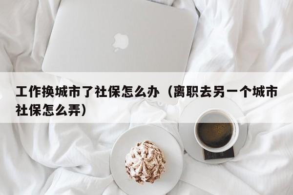 工作换城市了社保怎么办（离职去另一个城市社保怎么弄）