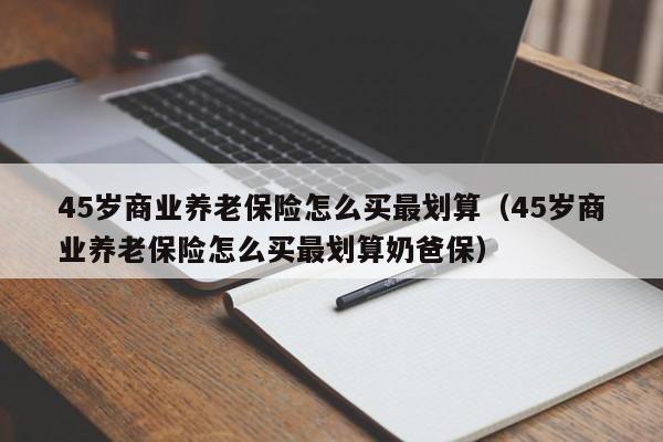45岁商业养老保险怎么买最划算（45岁商业养老保险怎么买最划算奶爸保）
