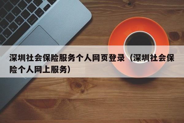 深圳社会保险服务个人网页登录（深圳社会保险个人网上服务）