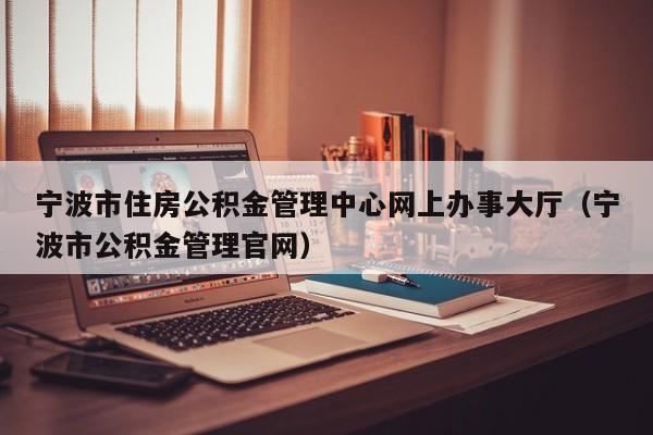 宁波市住房公积金管理中心网上办事大厅（宁波市公积金管理官网）