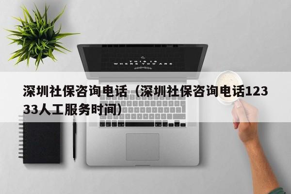 深圳社保咨询电话（深圳社保咨询电话12333人工服务时间）