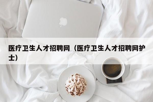 医疗卫生人才招聘网（医疗卫生人才招聘网护士）