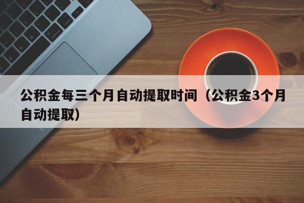 公积金每三个月自动提取时间（公积金3个月自动提取）