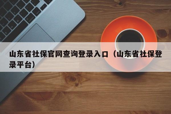 山东省社保官网查询登录入口（山东省社保登录平台）