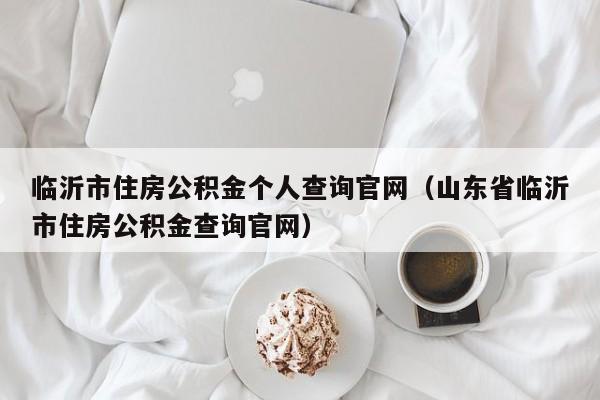 临沂市住房公积金个人查询官网（山东省临沂市住房公积金查询官网）