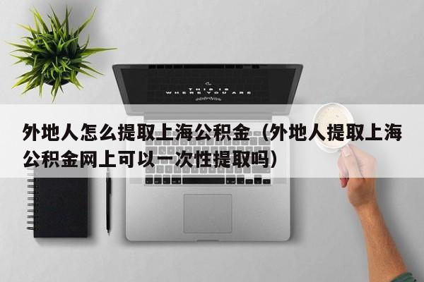 外地人怎么提取上海公积金（外地人提取上海公积金网上可以一次性提取吗）