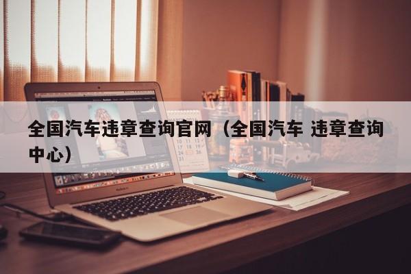 全国汽车违章查询官网（全国汽车 违章查询中心）