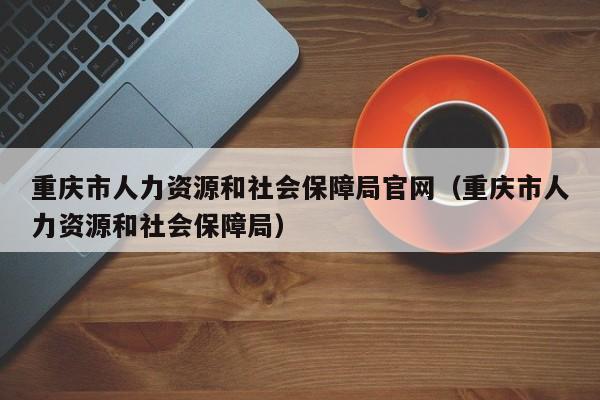 重庆市人力资源和社会保障局官网（重庆市人力资源和社会保障局）