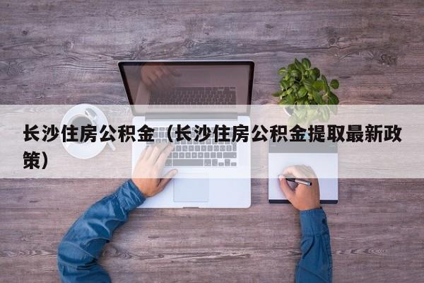 长沙住房公积金（长沙住房公积金提取最新政策）