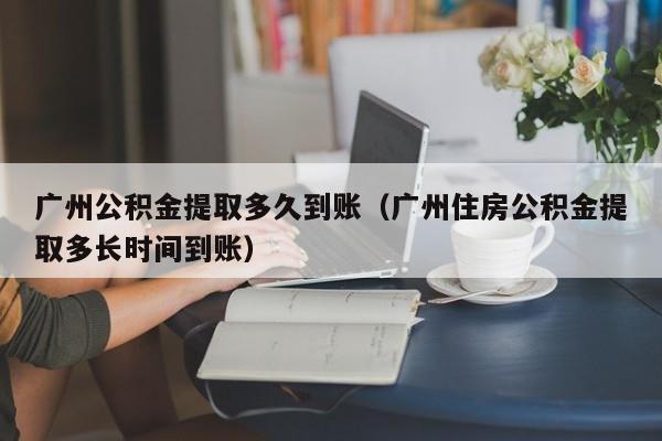 广州公积金提取多久到账（广州住房公积金提取多长时间到账）