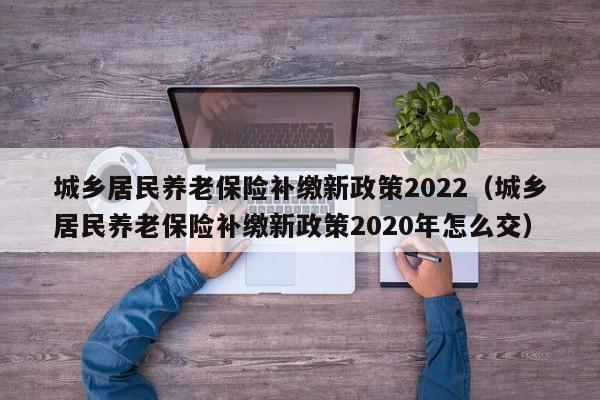 城乡居民养老保险补缴新政策2022（城乡居民养老保险补缴新政策2020年怎么交）