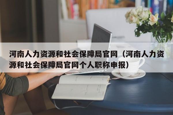 河南人力资源和社会保障局官网（河南人力资源和社会保障局官网个人职称申报）