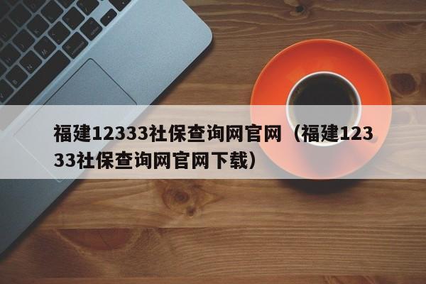 福建12333社保查询网官网（福建12333社保查询网官网下载）