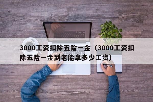 3000工资扣除五险一金（3000工资扣除五险一金到老能拿多少工资）