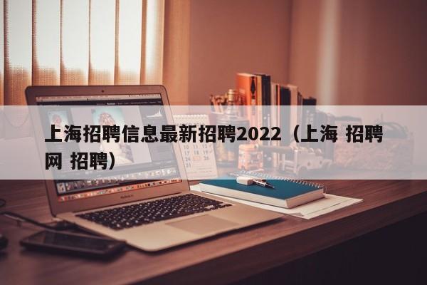 上海招聘信息最新招聘2022（上海 招聘网 招聘）
