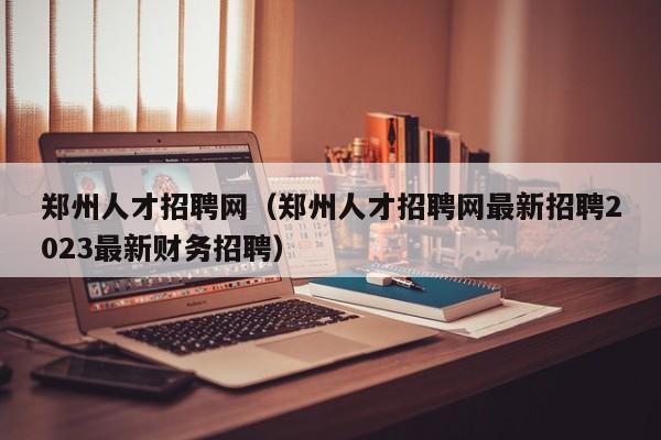 郑州人才招聘网（郑州人才招聘网最新招聘2023最新财务招聘）