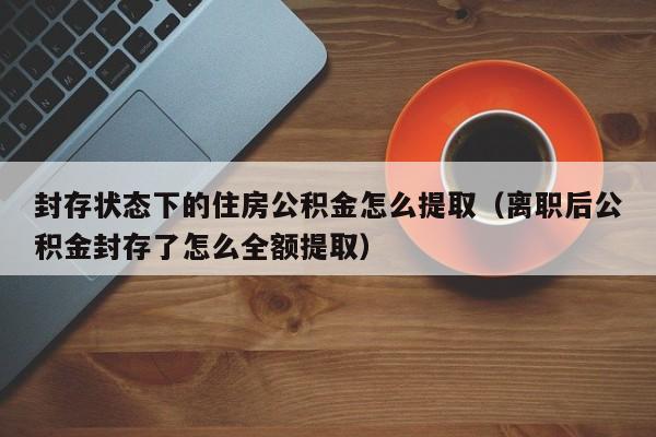 封存状态下的住房公积金怎么提取（离职后公积金封存了怎么全额提取）