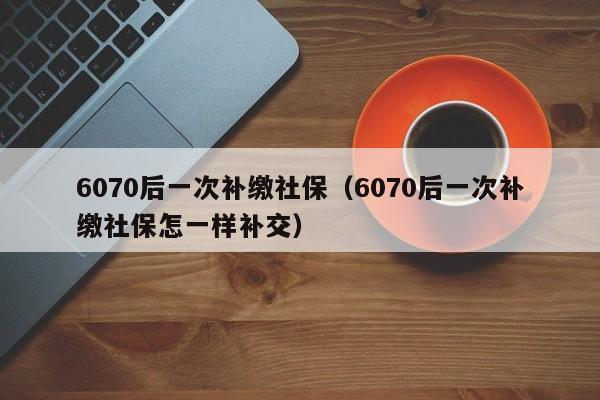 6070后一次补缴社保（6070后一次补缴社保怎一样补交）