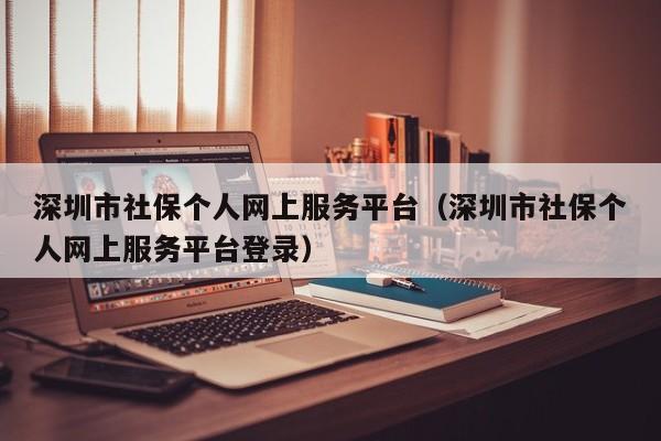 深圳市社保个人网上服务平台（深圳市社保个人网上服务平台登录）