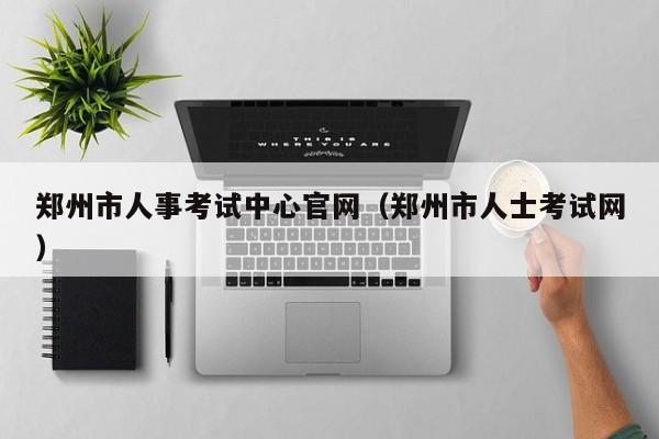 郑州市人事考试中心官网（郑州市人士考试网）