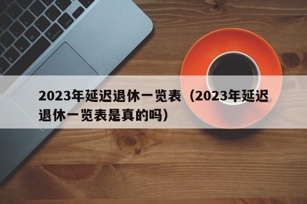 2023年延迟退休一览表（2023年延迟退休一览表是真的吗）