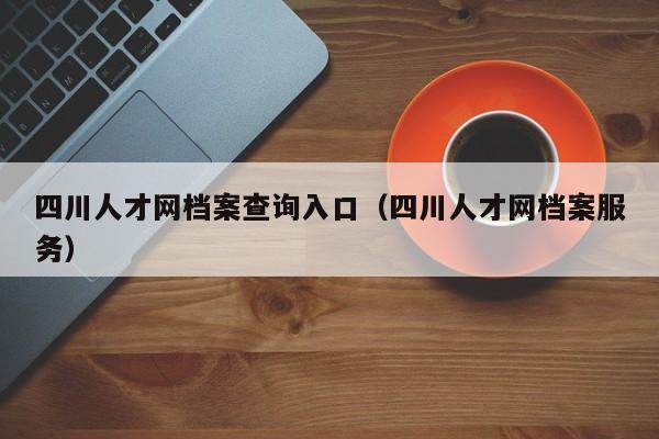 四川人才网档案查询入口（四川人才网档案服务）