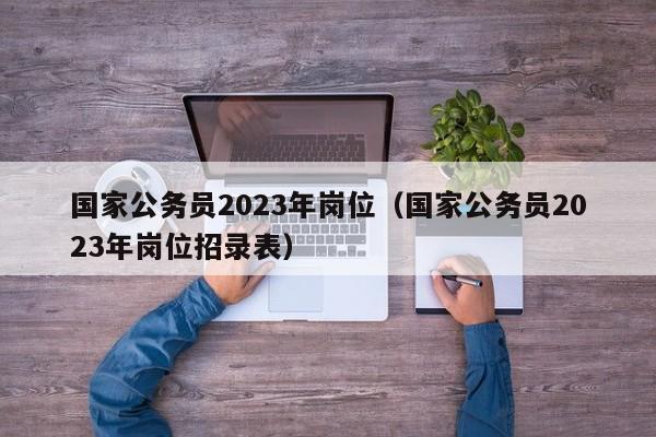 国家公务员2023年岗位（国家公务员2023年岗位招录表）